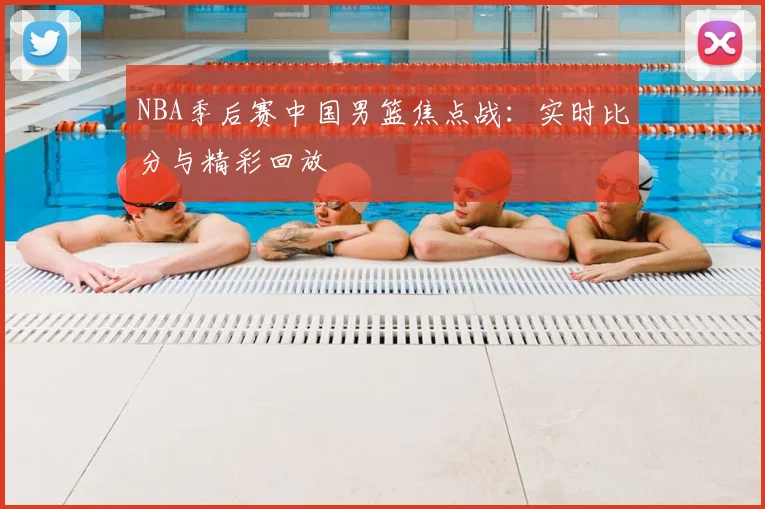 NBA季后赛中国男篮焦点战：实时比分与精彩回放