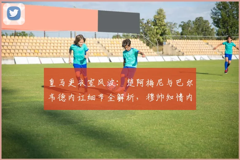 皇马更衣室风波：楚阿梅尼与巴尔韦德内讧细节全解析，穆帅知情内幕曝光