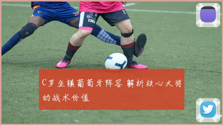 C罗坐镇葡萄牙阵容 解析核心大将的战术价值