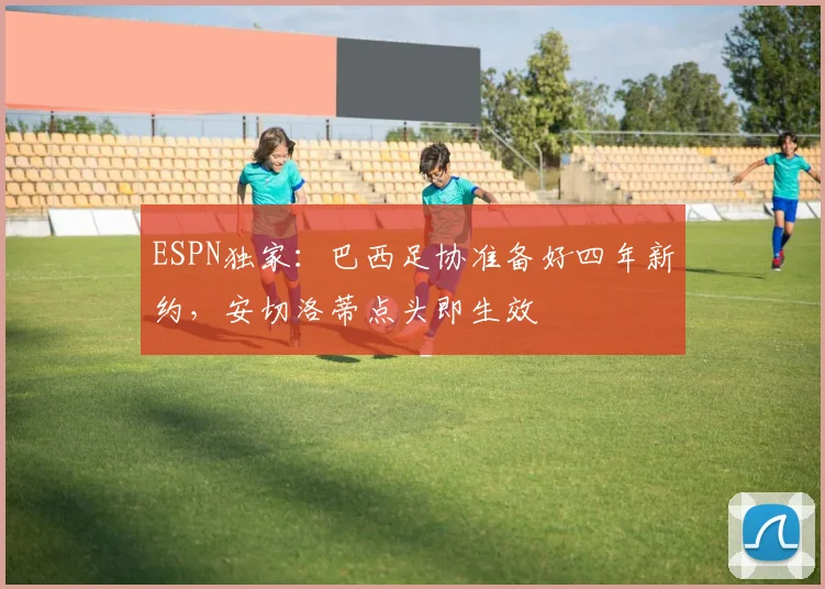 ESPN独家：巴西足协准备好四年新约，安切洛蒂点头即生效