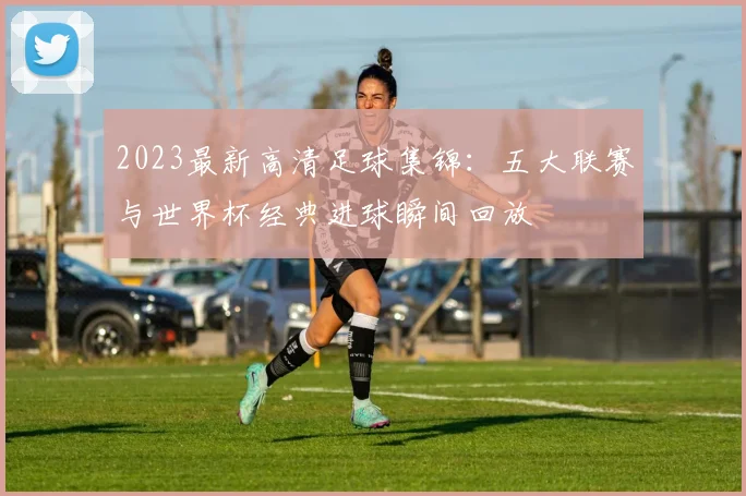 2023最新高清足球集锦：五大联赛与世界杯经典进球瞬间回放