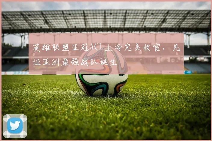 英雄联盟亚冠ACL上海完美收官，见证亚洲最强战队诞生