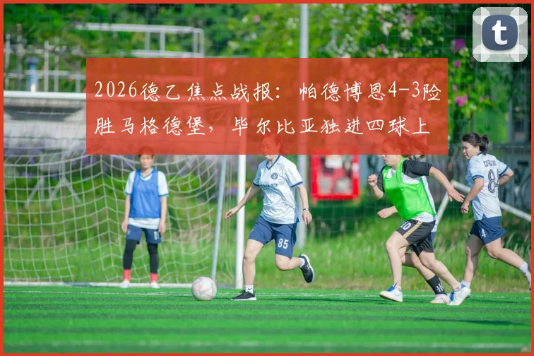 2026德乙焦点战报：帕德博恩4-3险胜马格德堡，毕尔比亚独进四球上演大四喜精彩瞬间回顾