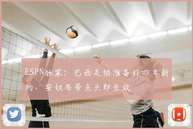 ESPN独家：巴西足协准备好四年新约，安切洛蒂点头即生效