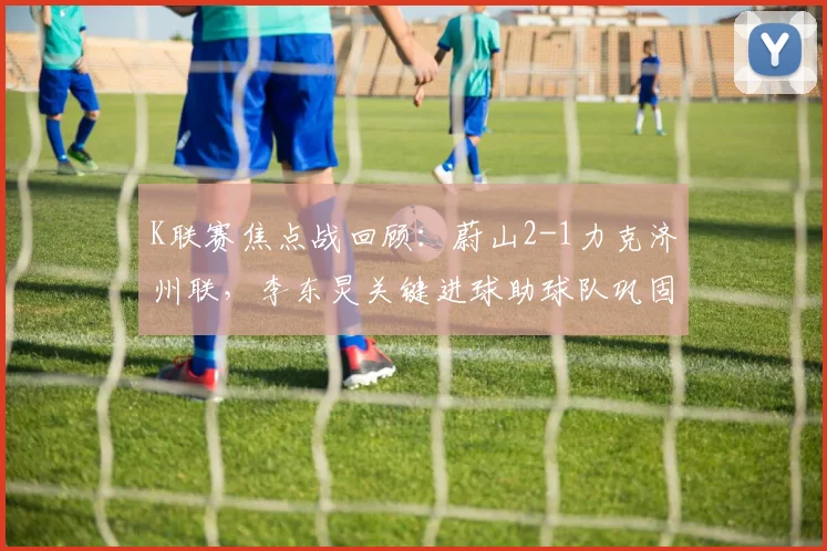 K联赛焦点战回顾：蔚山2-1力克济州联，李东炅关键进球助球队巩固榜首优势