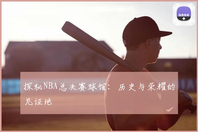 探秘NBA总决赛球馆：历史与荣耀的见证地