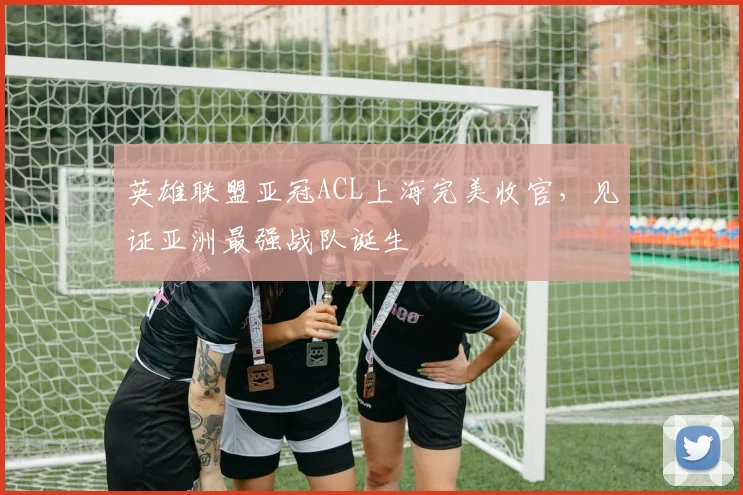英雄联盟亚冠ACL上海完美收官，见证亚洲最强战队诞生