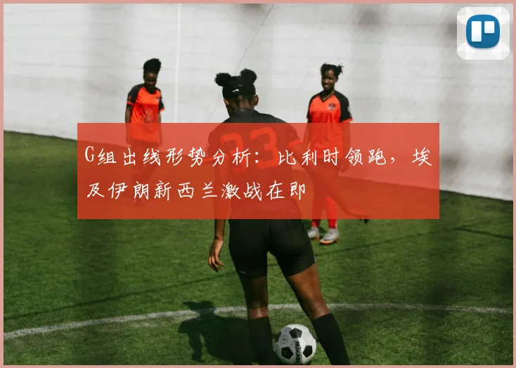 G组出线形势分析:比利时领跑,埃及伊朗新西兰激战在即