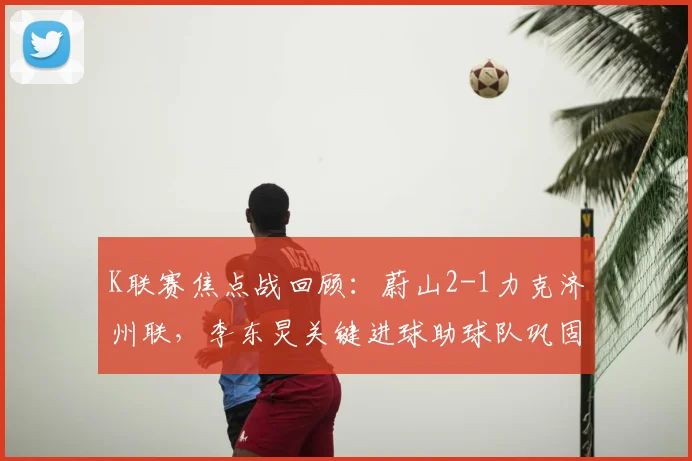 K联赛焦点战回顾：蔚山2-1力克济州联，李东炅关键进球助球队巩固榜首优势